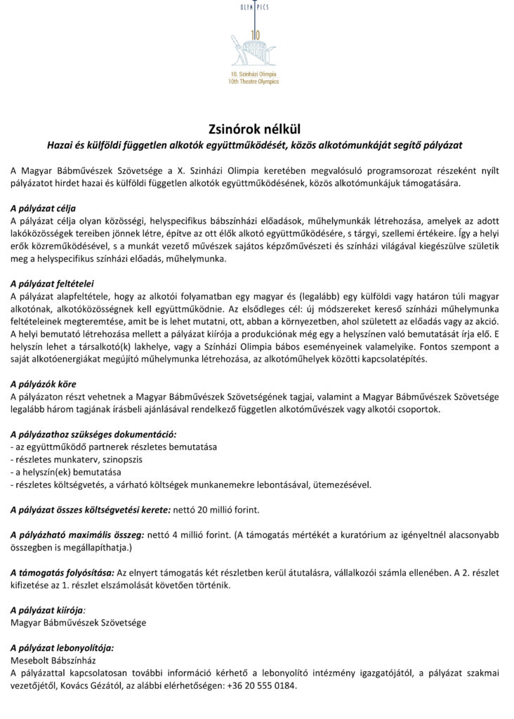 Zsinórok nélkül Hazai és külföldi független alkotók együttműködését, közös alkotómunkáját segítő pályázat A Magyar Bábművészek Szövetsége a X. Szinházi Olimpia keretében megvalósuló programsorozat részeként nyílt pályázatot hirdet hazai és külföldi független alkotók együttműködésének, közös alkotómunkájuk támogatására. A pályázat célja A pályázat célja olyan közösségi, helyspecifikus bábszínházi előadások, műhelymunkák létrehozása, amelyek az adott lakóközösségek tereiben jönnek létre, építve az ott élők alkotó együttműködésére, s tárgyi, szellemi értékeire. Így a helyi erők közreműködésével, s a munkát vezető művészek sajátos képzőművészeti és színházi világával kiegészülve születik meg a helyspecifikus színházi előadás, műhelymunka. A pályázat feltételei A pályázat alapfeltétele, hogy az alkotói folyamatban egy magyar és (legalább) egy külföldi vagy határon túli magyar alkotónak, alkotóközösségnek kell együttműködnie. Az elsődleges cél: új módszereket kereső színházi műhelymunka feltételeinek megteremtése, amit be is lehet mutatni, ott, abban a környezetben, ahol született az előadás vagy az akció. A helyi bemutató létrehozása mellett a pályázat kiírója a produkciónak még egy a helyszínen való bemutatását írja elő. E helyszín lehet a társalkotó(k) lakhelye, vagy a Színházi Olimpia bábos eseményeinek valamelyike. Fontos szempont a saját alkotóenergiákat megújító műhelymunka létrehozása, az alkotóműhelyek közötti kapcsolatépítés. A pályázók köre A pályázaton részt vehetnek a Magyar Bábművészek Szövetségének tagjai, valamint a Magyar Bábművészek Szövetsége legalább három tagjának írásbeli ajánlásával rendelkező független alkotóművészek vagy alkotói csoportok. A pályázathoz szükséges dokumentáció: - az együttműködő partnerek részletes bemutatása - részletes munkaterv, szinopszis - a helyszín(ek) bemutatása - részletes költségvetés, a várható költségek munkanemekre lebontásával, ütemezésével. A pályázat összes költségvetési kerete: nettó 20 millió forint. A pályázható maximális összeg: nettó 4 millió forint. (A támogatás mértékét a kuratórium az igényeltnél alacsonyabb összegben is megállapíthatja.) A támogatás folyósítása: Az elnyert támogatás két részletben kerül átutalásra, vállalkozói számla ellenében. A 2. részlet kifizetése az 1. részlet elszámolását követően történik. A pályázat kiírója: Magyar Bábművészek Szövetsége A pályázat lebonyolítója: Mesebolt Bábszínház A pályázattal kapcsolatosan további információ kérhető a lebonyolító intézmény igazgatójától, a pályázat szakmai vezetőjétől, Kovács Gézától, az alábbi elérhetőségen: +36 20 555 0184.